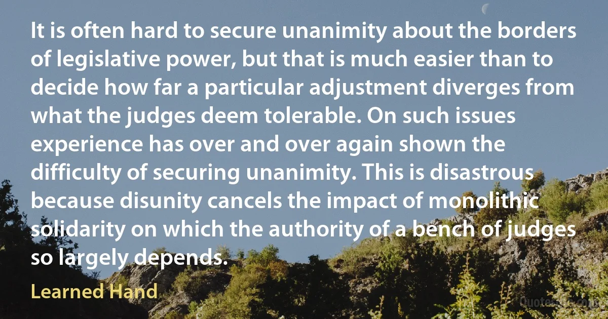 It is often hard to secure unanimity about the borders of legislative power, but that is much easier than to decide how far a particular adjustment diverges from what the judges deem tolerable. On such issues experience has over and over again shown the difficulty of securing unanimity. This is disastrous because disunity cancels the impact of monolithic solidarity on which the authority of a bench of judges so largely depends. (Learned Hand)