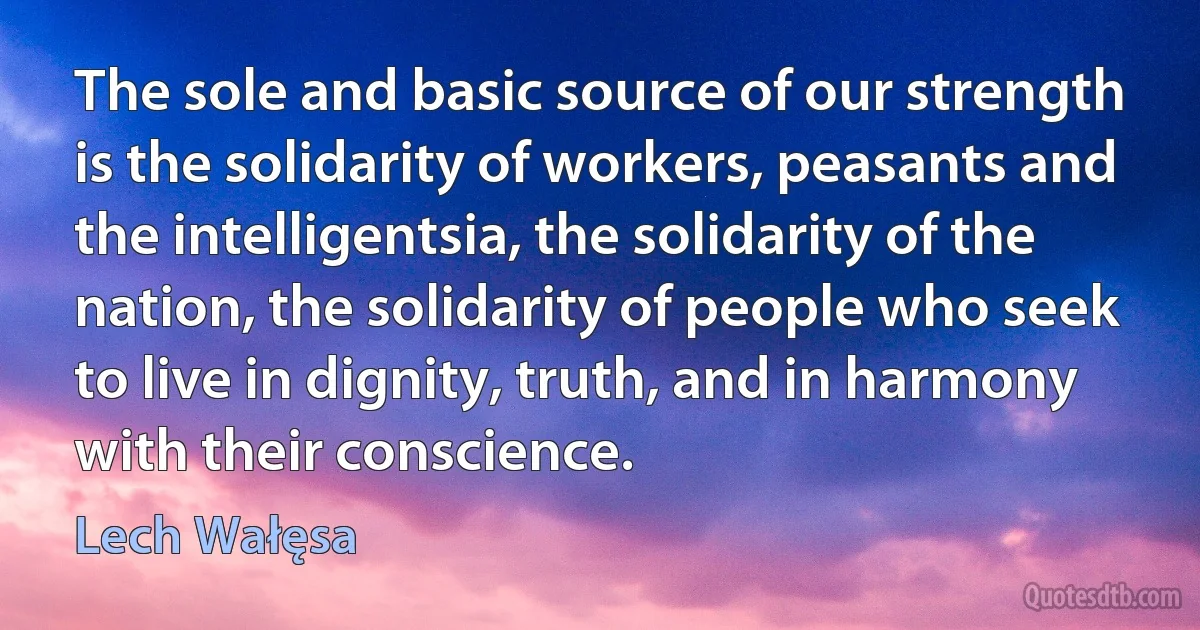 The sole and basic source of our strength is the solidarity of workers, peasants and the intelligentsia, the solidarity of the nation, the solidarity of people who seek to live in dignity, truth, and in harmony with their conscience. (Lech Wałęsa)