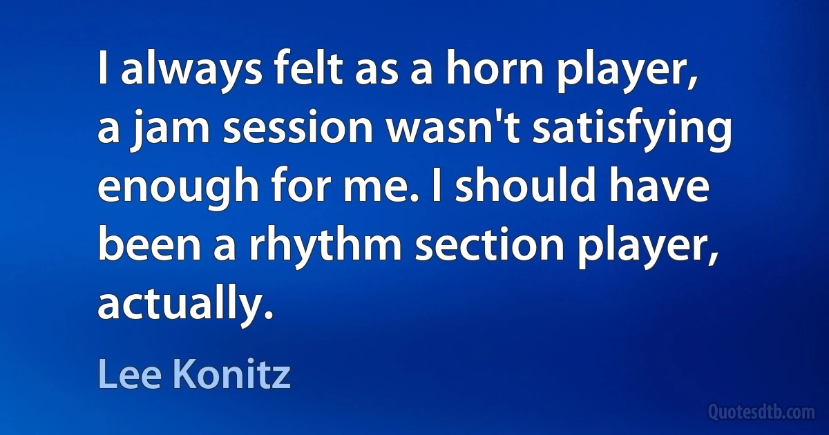 I always felt as a horn player, a jam session wasn't satisfying enough for me. I should have been a rhythm section player, actually. (Lee Konitz)