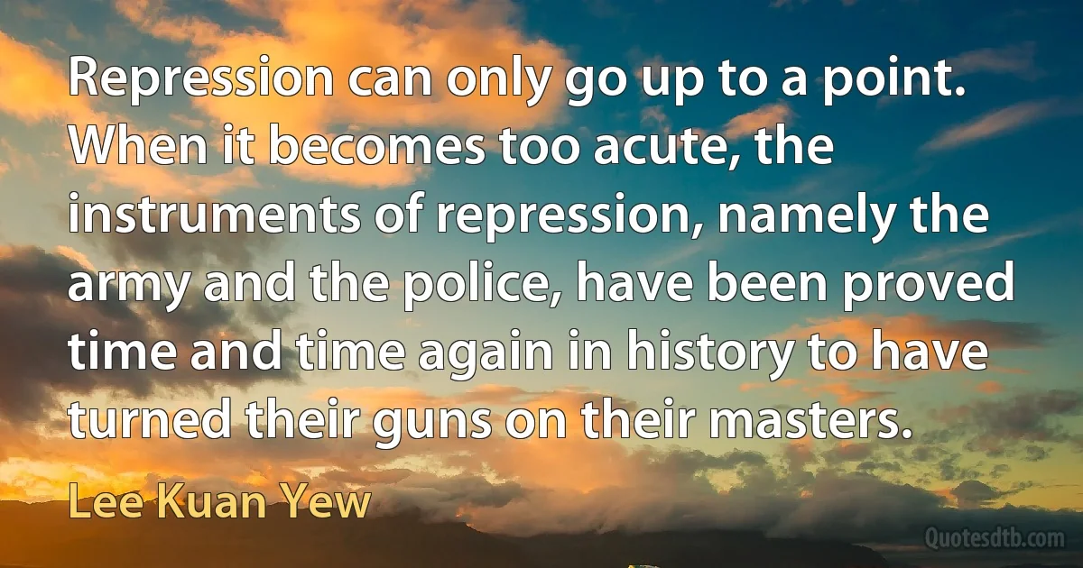 Repression can only go up to a point. When it becomes too acute, the instruments of repression, namely the army and the police, have been proved time and time again in history to have turned their guns on their masters. (Lee Kuan Yew)