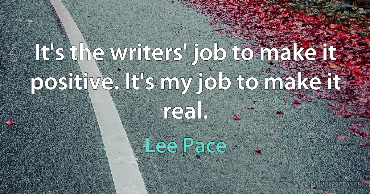 It's the writers' job to make it positive. It's my job to make it real. (Lee Pace)