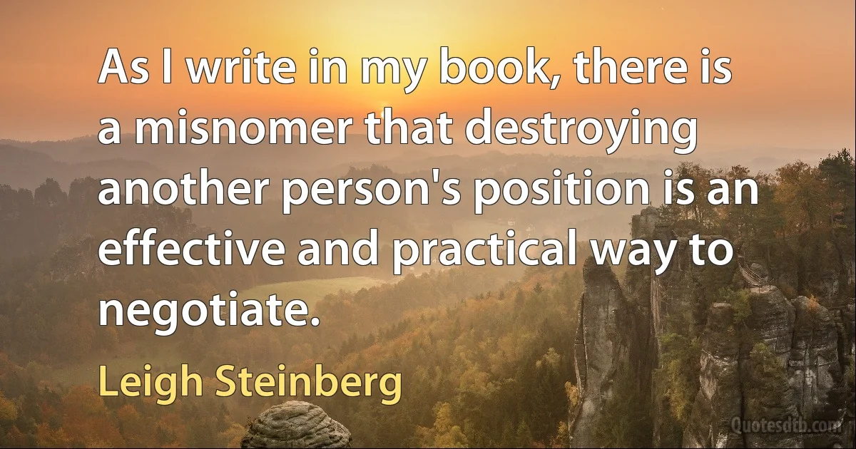 As I write in my book, there is a misnomer that destroying another person's position is an effective and practical way to negotiate. (Leigh Steinberg)