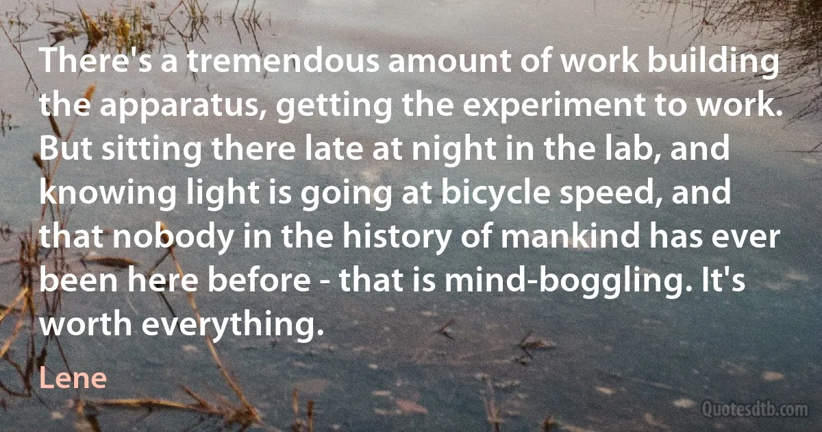 There's a tremendous amount of work building the apparatus, getting the experiment to work. But sitting there late at night in the lab, and knowing light is going at bicycle speed, and that nobody in the history of mankind has ever been here before - that is mind-boggling. It's worth everything. (Lene)