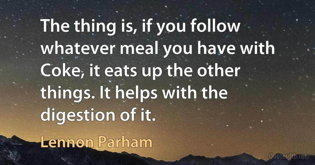 The thing is, if you follow whatever meal you have with Coke, it eats up the other things. It helps with the digestion of it. (Lennon Parham)