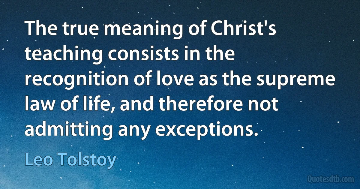 The true meaning of Christ's teaching consists in the recognition of love as the supreme law of life, and therefore not admitting any exceptions. (Leo Tolstoy)