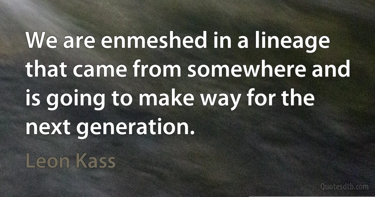 We are enmeshed in a lineage that came from somewhere and is going to make way for the next generation. (Leon Kass)