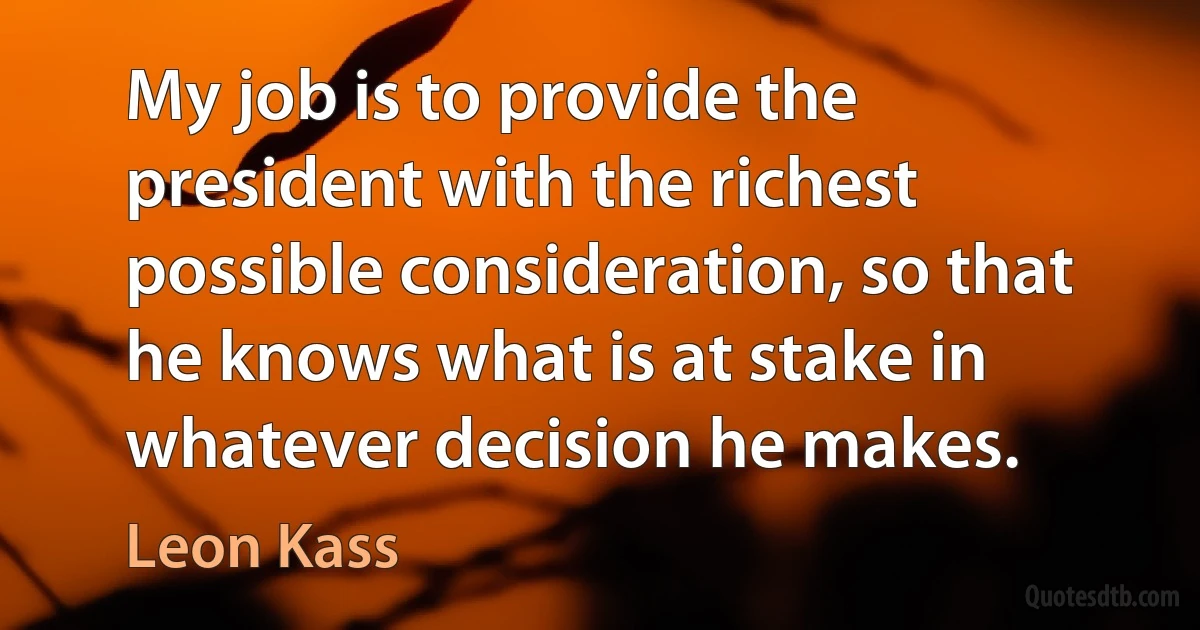 My job is to provide the president with the richest possible consideration, so that he knows what is at stake in whatever decision he makes. (Leon Kass)