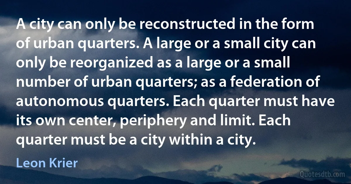 A city can only be reconstructed in the form of urban quarters. A large or a small city can only be reorganized as a large or a small number of urban quarters; as a federation of autonomous quarters. Each quarter must have its own center, periphery and limit. Each quarter must be a city within a city. (Leon Krier)