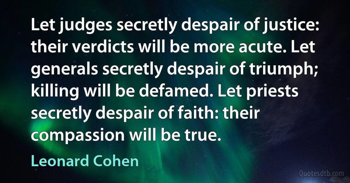 Let judges secretly despair of justice: their verdicts will be more acute. Let generals secretly despair of triumph; killing will be defamed. Let priests secretly despair of faith: their compassion will be true. (Leonard Cohen)