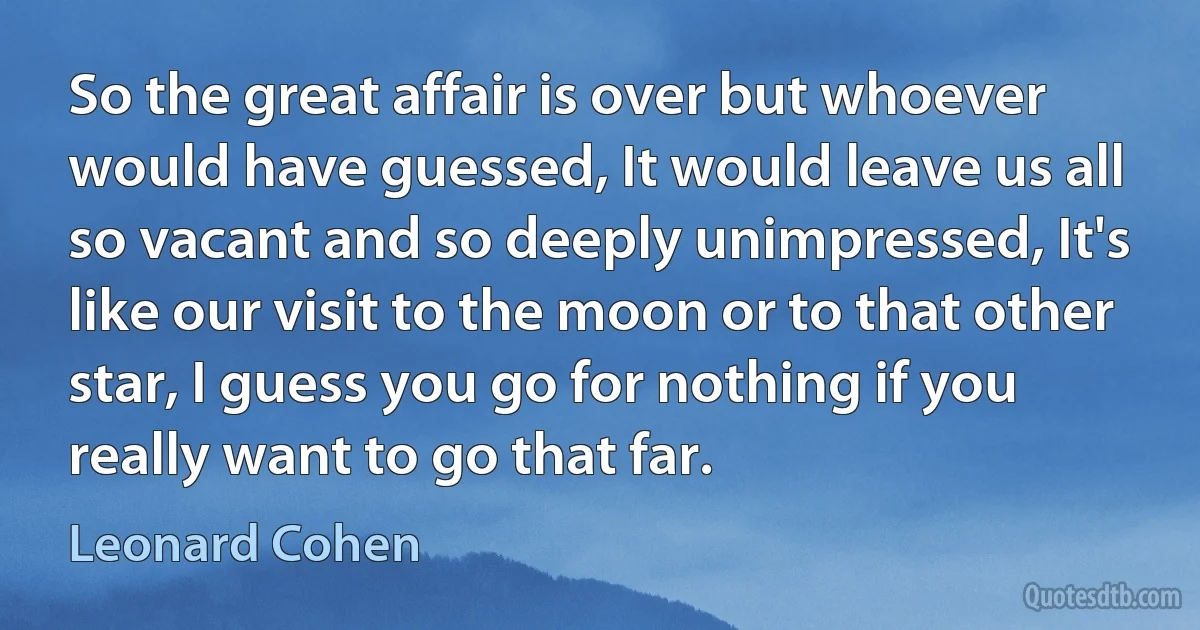 So the great affair is over but whoever would have guessed, It would leave us all so vacant and so deeply unimpressed, It's like our visit to the moon or to that other star, I guess you go for nothing if you really want to go that far. (Leonard Cohen)