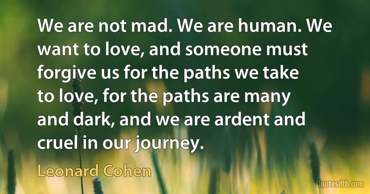 We are not mad. We are human. We want to love, and someone must forgive us for the paths we take to love, for the paths are many and dark, and we are ardent and cruel in our journey. (Leonard Cohen)