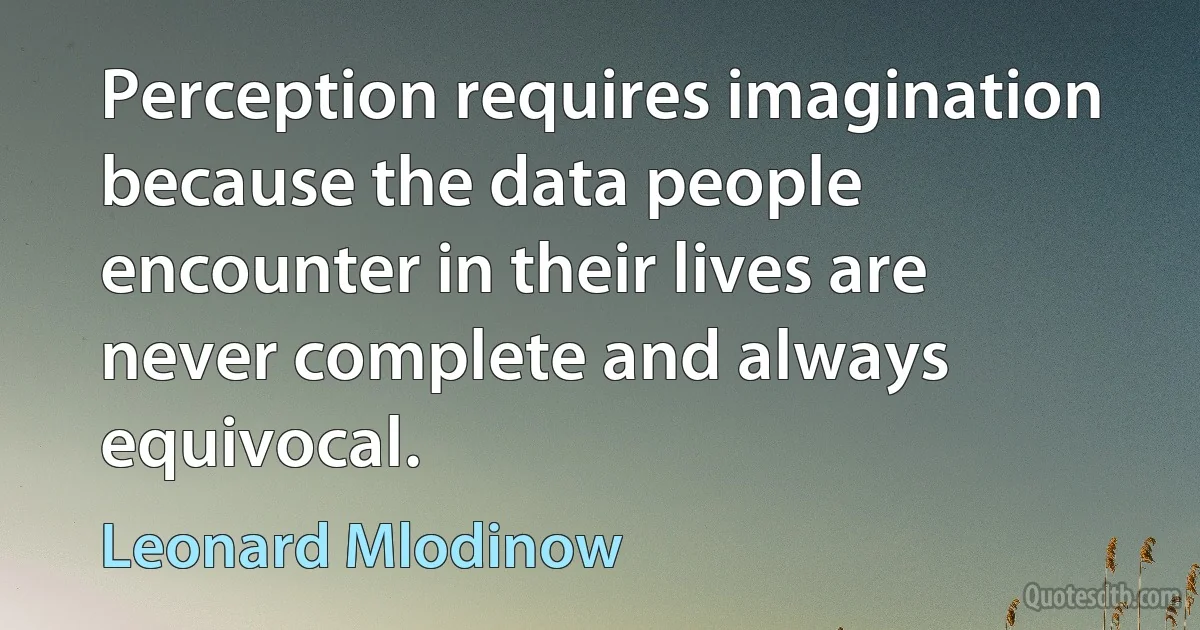 Perception requires imagination because the data people encounter in their lives are never complete and always equivocal. (Leonard Mlodinow)