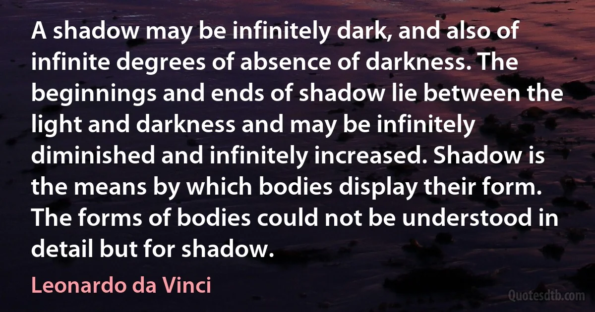 A shadow may be infinitely dark, and also of infinite degrees of absence of darkness. The beginnings and ends of shadow lie between the light and darkness and may be infinitely diminished and infinitely increased. Shadow is the means by which bodies display their form. The forms of bodies could not be understood in detail but for shadow. (Leonardo da Vinci)