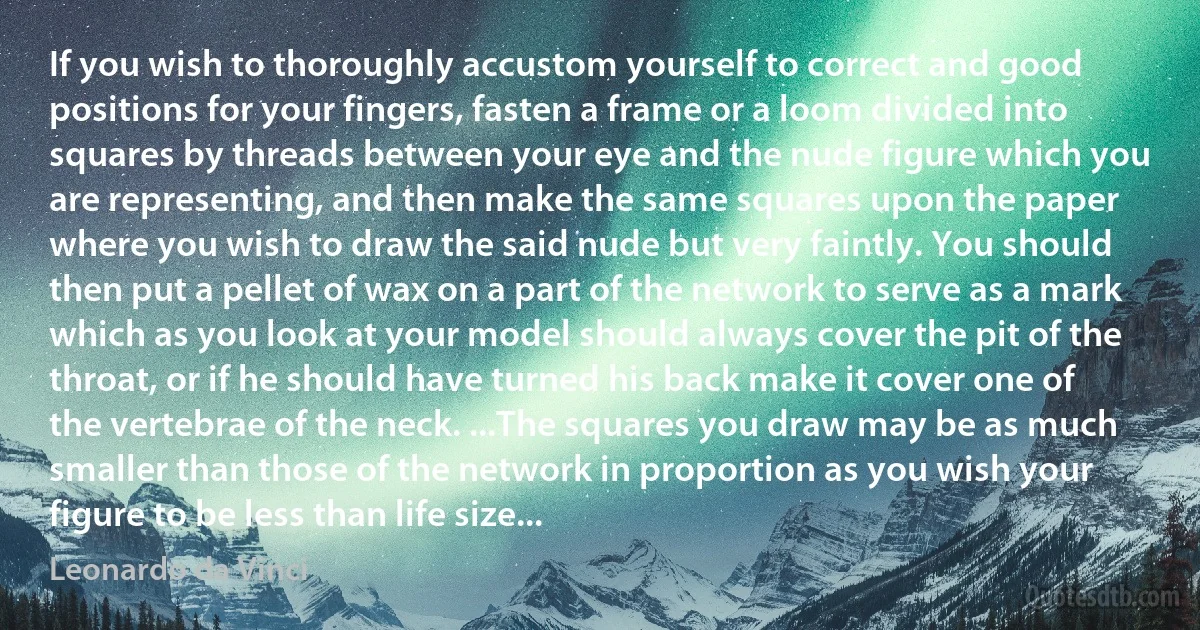 If you wish to thoroughly accustom yourself to correct and good positions for your fingers, fasten a frame or a loom divided into squares by threads between your eye and the nude figure which you are representing, and then make the same squares upon the paper where you wish to draw the said nude but very faintly. You should then put a pellet of wax on a part of the network to serve as a mark which as you look at your model should always cover the pit of the throat, or if he should have turned his back make it cover one of the vertebrae of the neck. ...The squares you draw may be as much smaller than those of the network in proportion as you wish your figure to be less than life size... (Leonardo da Vinci)