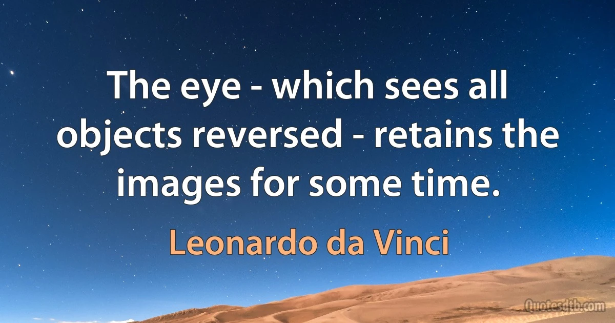 The eye - which sees all objects reversed - retains the images for some time. (Leonardo da Vinci)