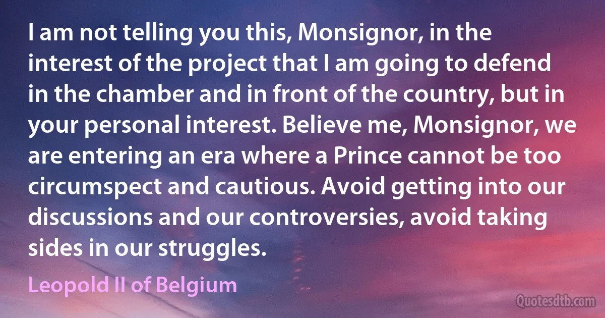 I am not telling you this, Monsignor, in the interest of the project that I am going to defend in the chamber and in front of the country, but in your personal interest. Believe me, Monsignor, we are entering an era where a Prince cannot be too circumspect and cautious. Avoid getting into our discussions and our controversies, avoid taking sides in our struggles. (Leopold II of Belgium)