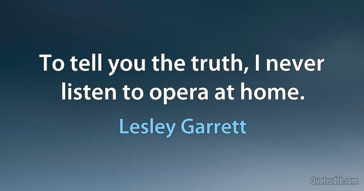 To tell you the truth, I never listen to opera at home. (Lesley Garrett)