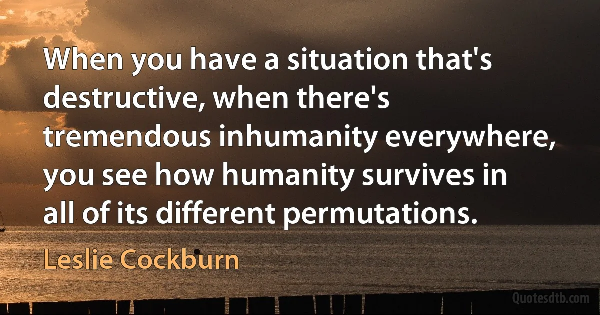 When you have a situation that's destructive, when there's tremendous inhumanity everywhere, you see how humanity survives in all of its different permutations. (Leslie Cockburn)