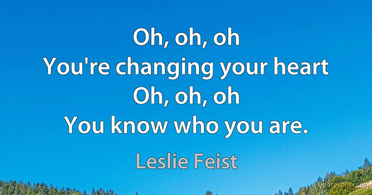 Oh, oh, oh
You're changing your heart
Oh, oh, oh
You know who you are. (Leslie Feist)