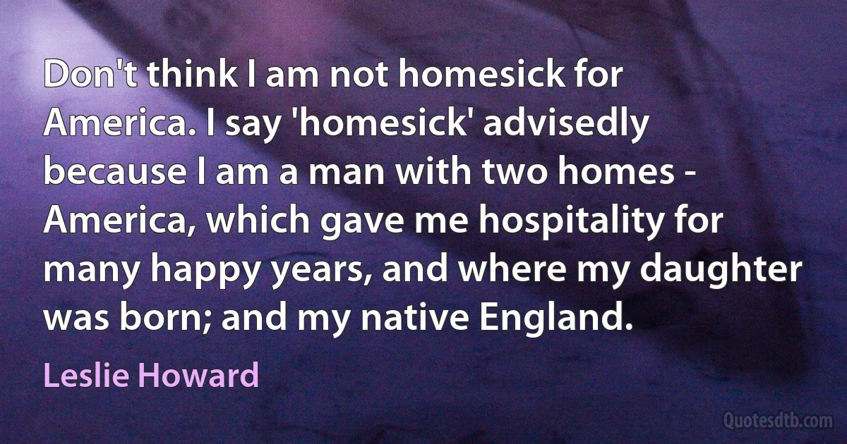 Don't think I am not homesick for America. I say 'homesick' advisedly because I am a man with two homes - America, which gave me hospitality for many happy years, and where my daughter was born; and my native England. (Leslie Howard)