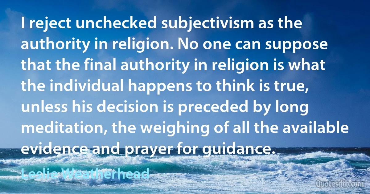 I reject unchecked subjectivism as the authority in religion. No one can suppose that the final authority in religion is what the individual happens to think is true, unless his decision is preceded by long meditation, the weighing of all the available evidence and prayer for guidance. (Leslie Weatherhead)