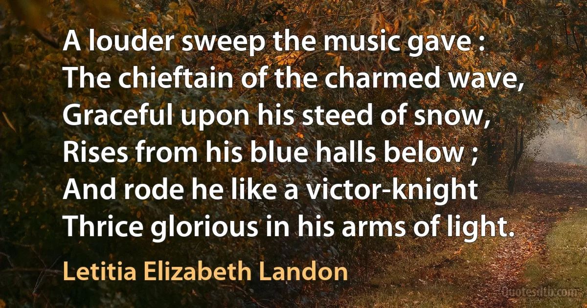 A louder sweep the music gave :
The chieftain of the charmed wave,
Graceful upon his steed of snow,
Rises from his blue halls below ;
And rode he like a victor-knight
Thrice glorious in his arms of light. (Letitia Elizabeth Landon)