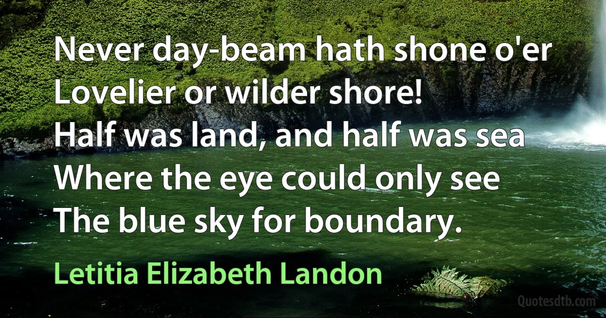 Never day-beam hath shone o'er
Lovelier or wilder shore!
Half was land, and half was sea
Where the eye could only see
The blue sky for boundary. (Letitia Elizabeth Landon)