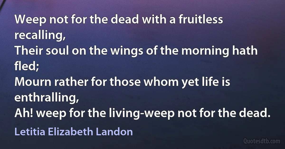 Weep not for the dead with a fruitless recalling,
Their soul on the wings of the morning hath fled;
Mourn rather for those whom yet life is enthralling,
Ah! weep for the living-weep not for the dead. (Letitia Elizabeth Landon)