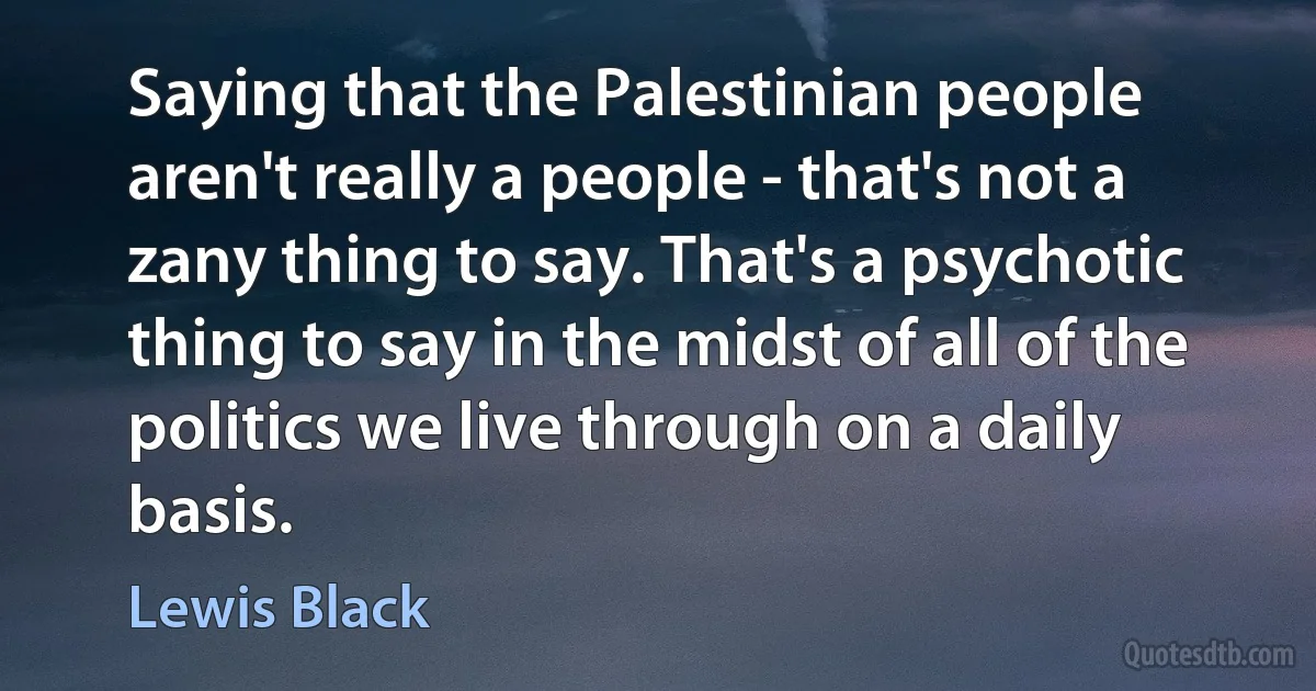 Saying that the Palestinian people aren't really a people - that's not a zany thing to say. That's a psychotic thing to say in the midst of all of the politics we live through on a daily basis. (Lewis Black)