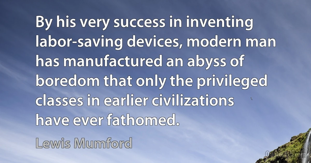 By his very success in inventing labor-saving devices, modern man has manufactured an abyss of boredom that only the privileged classes in earlier civilizations have ever fathomed. (Lewis Mumford)