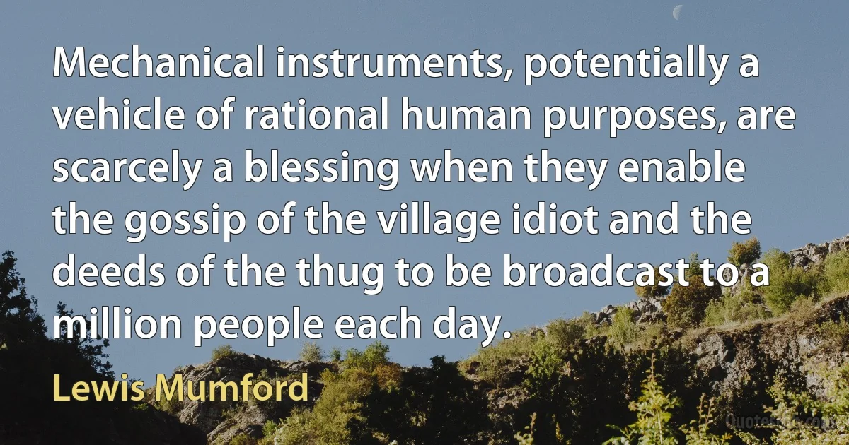 Mechanical instruments, potentially a vehicle of rational human purposes, are scarcely a blessing when they enable the gossip of the village idiot and the deeds of the thug to be broadcast to a million people each day. (Lewis Mumford)