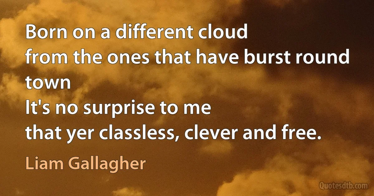 Born on a different cloud
from the ones that have burst round town
It's no surprise to me
that yer classless, clever and free. (Liam Gallagher)