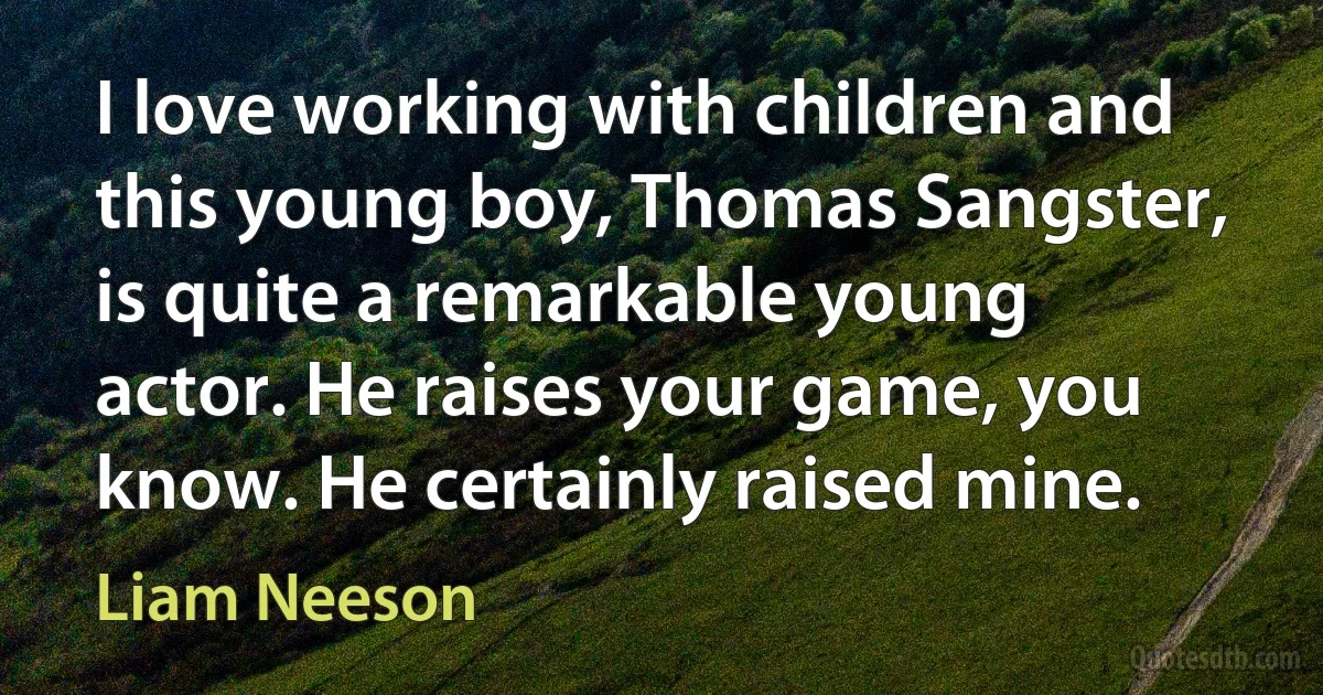 I love working with children and this young boy, Thomas Sangster, is quite a remarkable young actor. He raises your game, you know. He certainly raised mine. (Liam Neeson)