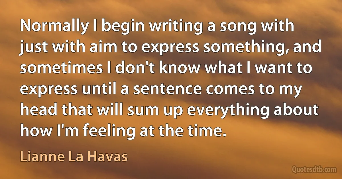 Normally I begin writing a song with just with aim to express something, and sometimes I don't know what I want to express until a sentence comes to my head that will sum up everything about how I'm feeling at the time. (Lianne La Havas)