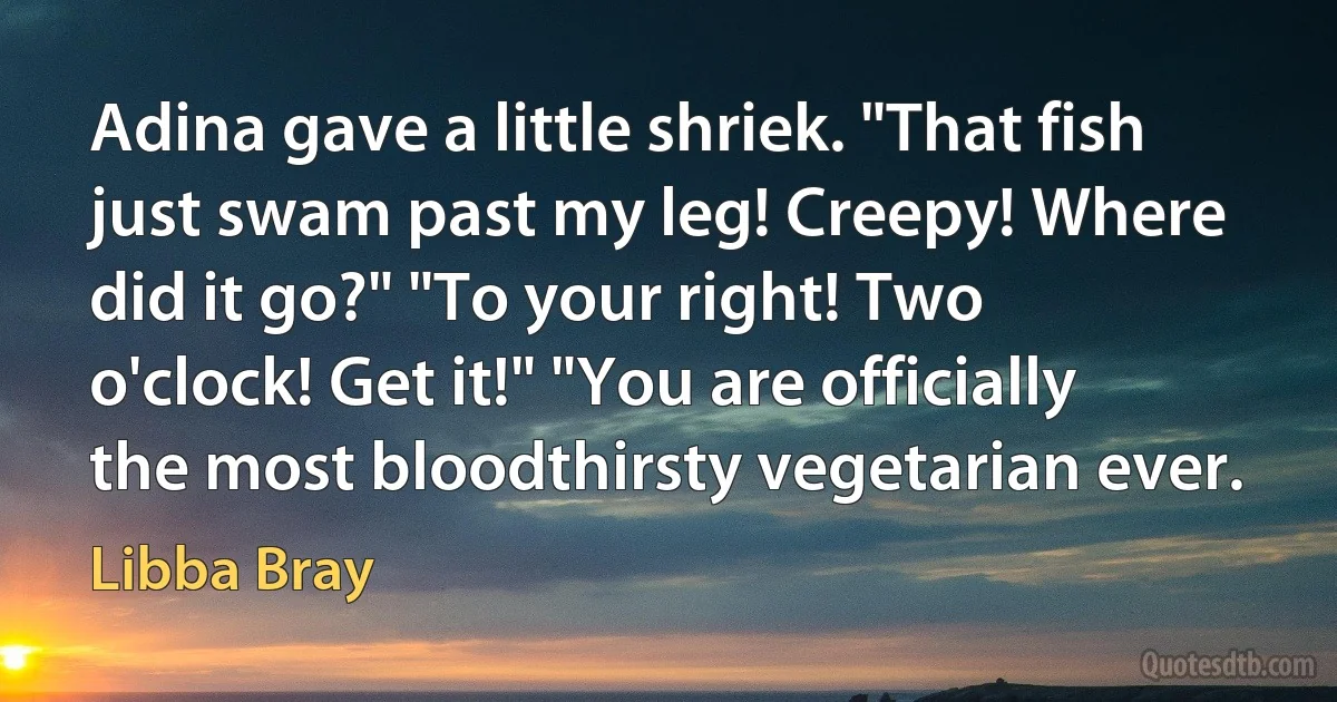 Adina gave a little shriek. "That fish just swam past my leg! Creepy! Where did it go?" "To your right! Two o'clock! Get it!" "You are officially the most bloodthirsty vegetarian ever. (Libba Bray)