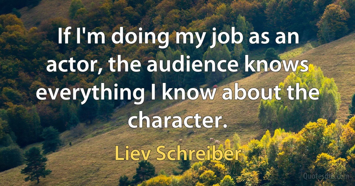 If I'm doing my job as an actor, the audience knows everything I know about the character. (Liev Schreiber)