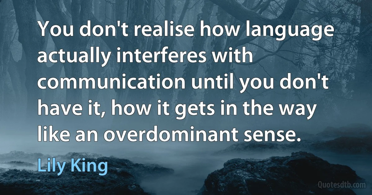 You don't realise how language actually interferes with communication until you don't have it, how it gets in the way like an overdominant sense. (Lily King)