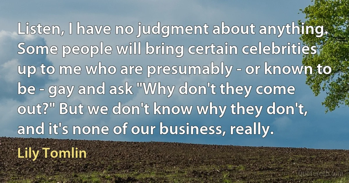 Listen, I have no judgment about anything. Some people will bring certain celebrities up to me who are presumably - or known to be - gay and ask "Why don't they come out?" But we don't know why they don't, and it's none of our business, really. (Lily Tomlin)