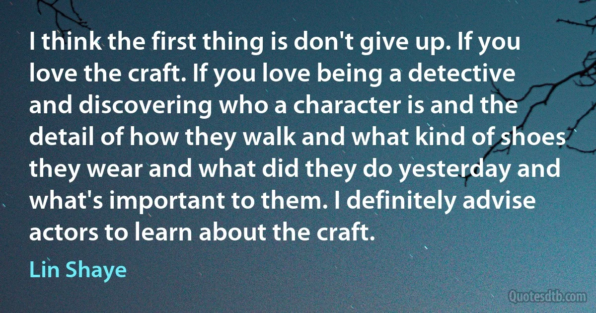 I think the first thing is don't give up. If you love the craft. If you love being a detective and discovering who a character is and the detail of how they walk and what kind of shoes they wear and what did they do yesterday and what's important to them. I definitely advise actors to learn about the craft. (Lin Shaye)