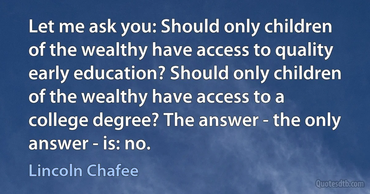 Let me ask you: Should only children of the wealthy have access to quality early education? Should only children of the wealthy have access to a college degree? The answer - the only answer - is: no. (Lincoln Chafee)