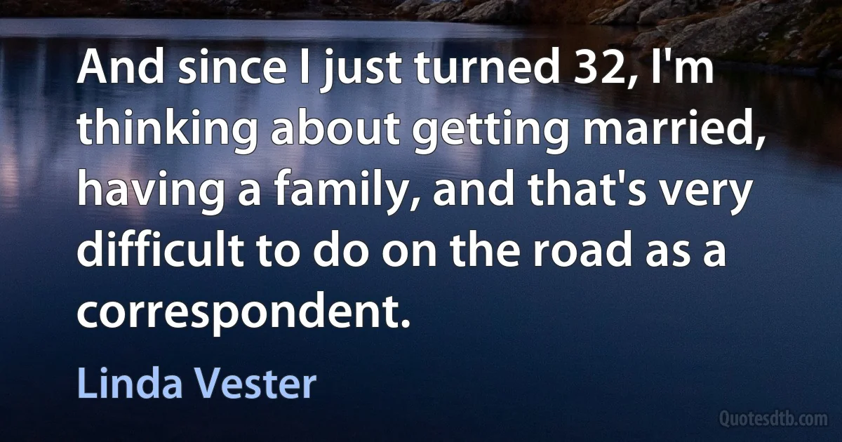 And since I just turned 32, I'm thinking about getting married, having a family, and that's very difficult to do on the road as a correspondent. (Linda Vester)