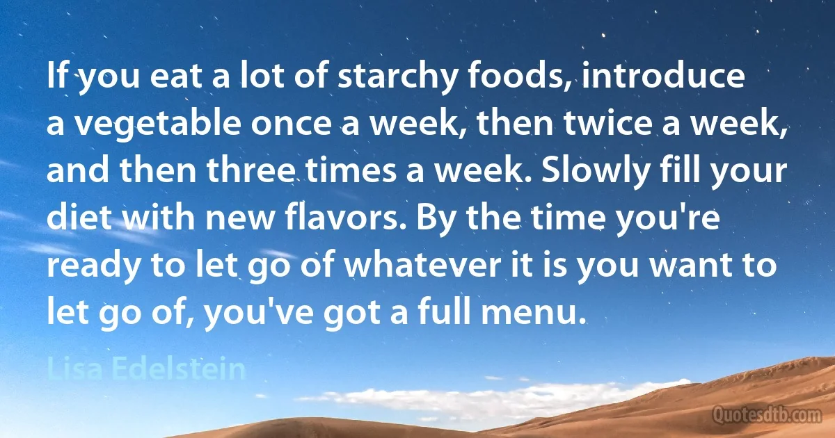 If you eat a lot of starchy foods, introduce a vegetable once a week, then twice a week, and then three times a week. Slowly fill your diet with new flavors. By the time you're ready to let go of whatever it is you want to let go of, you've got a full menu. (Lisa Edelstein)