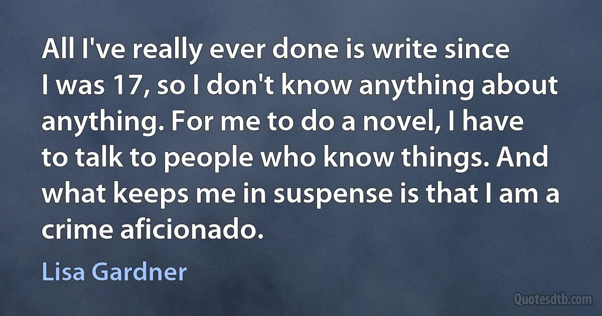 All I've really ever done is write since I was 17, so I don't know anything about anything. For me to do a novel, I have to talk to people who know things. And what keeps me in suspense is that I am a crime aficionado. (Lisa Gardner)