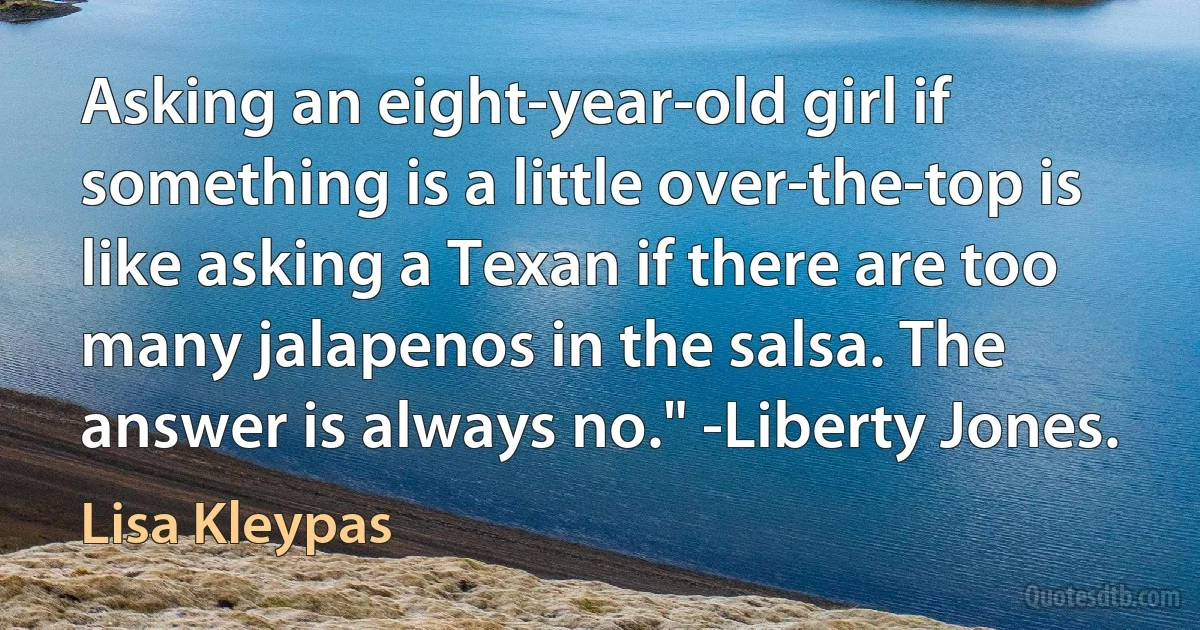 Asking an eight-year-old girl if something is a little over-the-top is like asking a Texan if there are too many jalapenos in the salsa. The answer is always no." -Liberty Jones. (Lisa Kleypas)