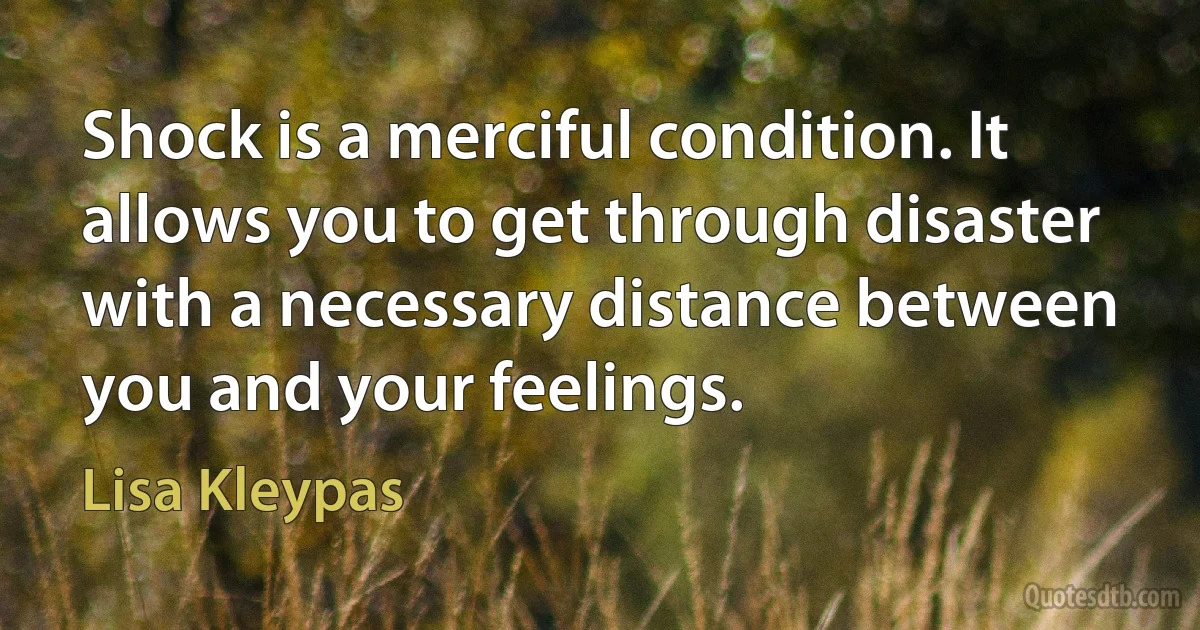 Shock is a merciful condition. It allows you to get through disaster with a necessary distance between you and your feelings. (Lisa Kleypas)