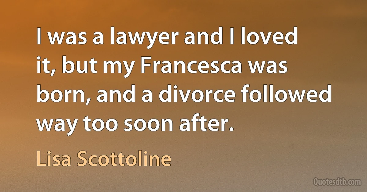 I was a lawyer and I loved it, but my Francesca was born, and a divorce followed way too soon after. (Lisa Scottoline)