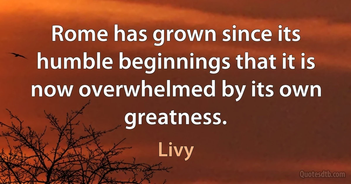 Rome has grown since its humble beginnings that it is now overwhelmed by its own greatness. (Livy)