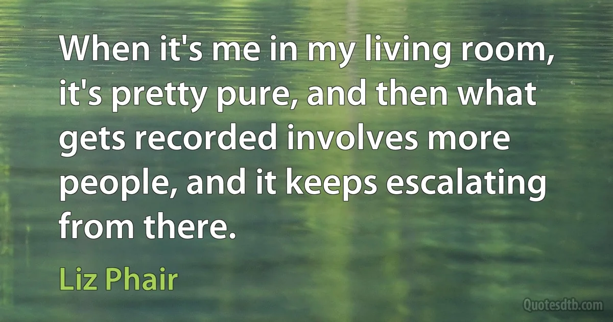 When it's me in my living room, it's pretty pure, and then what gets recorded involves more people, and it keeps escalating from there. (Liz Phair)