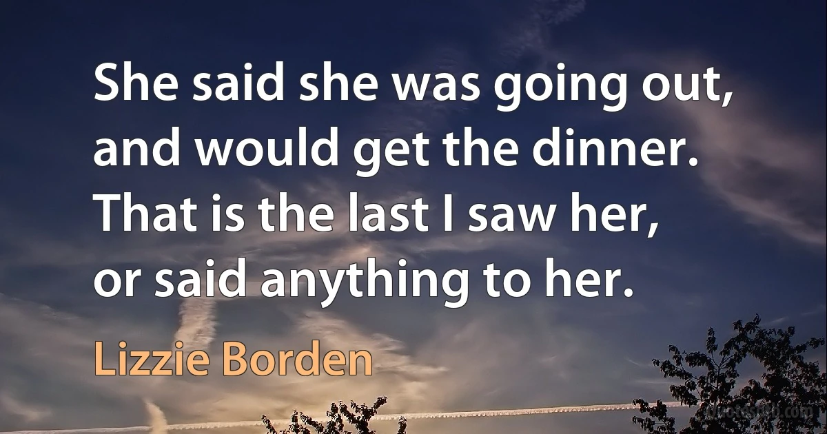 She said she was going out, and would get the dinner. That is the last I saw her, or said anything to her. (Lizzie Borden)