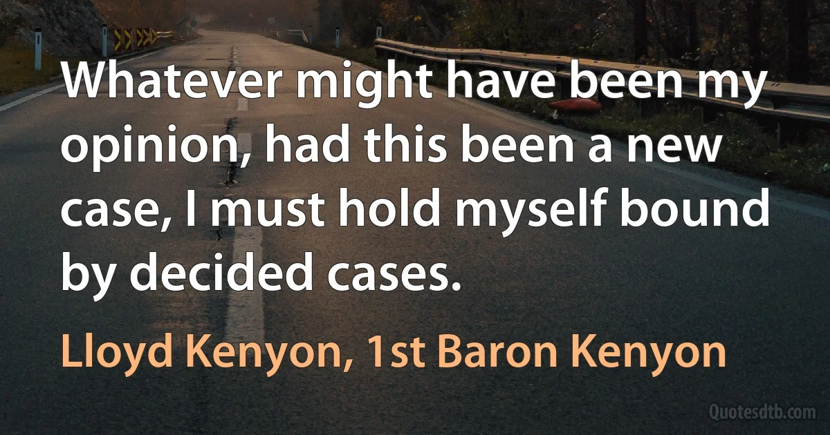 Whatever might have been my opinion, had this been a new case, I must hold myself bound by decided cases. (Lloyd Kenyon, 1st Baron Kenyon)